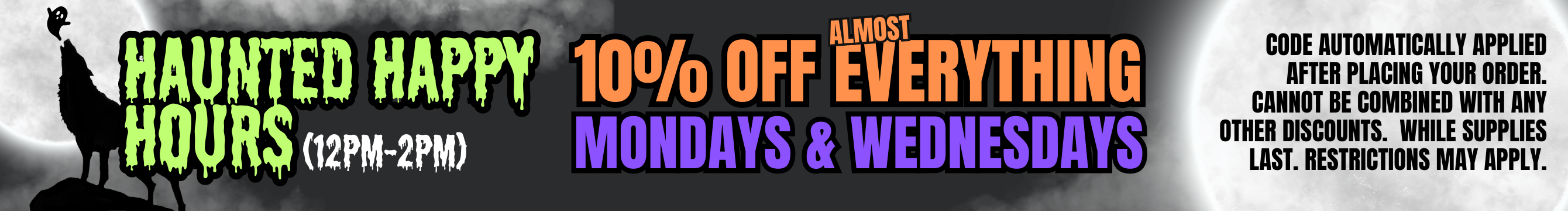 Haunted Happy Hours: 10% off Everything on Mondays & Wednesdays from 12 pm to 2 pm. Cannot be combined with other discounts. Restrictions may apply.