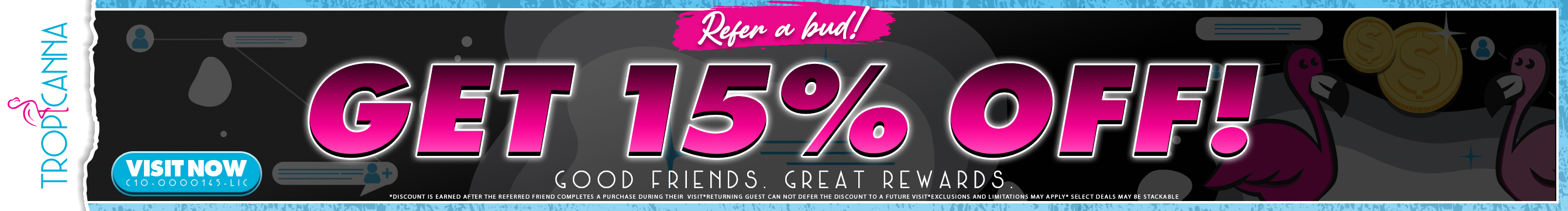 Tropicanna's Referral Program Starts Now!: Refer A Bud & Get 15% Off Your Purchase *Discount is earned after the referred friend completes a purchase*Returning guest can not defer the discount to a future visit*Select deals may be stackable